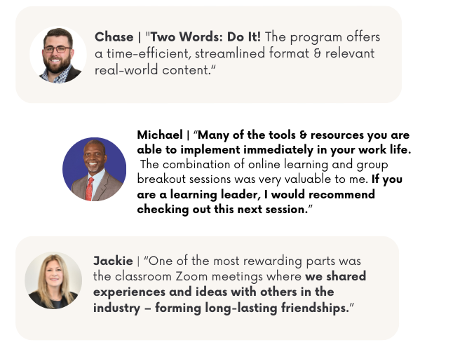 ACCA Lead Program participant testimonials: Chase says 'Two Words: Do It! The program offers a time-efficient, streamlined format and relevant real-world content.' Michael shares 'Many of the tools and resources you are able to implement immediately in your work life. The combination of online learning and group breakout sessions was very valuable to me. If you are a learning leader, I would recommend checking out this next session.' Jackie notes 'One of the most rewarding parts was the classroom Zoom meetings where we shared experiences and ideas with others in the industry – forming long-lasting friendships.'