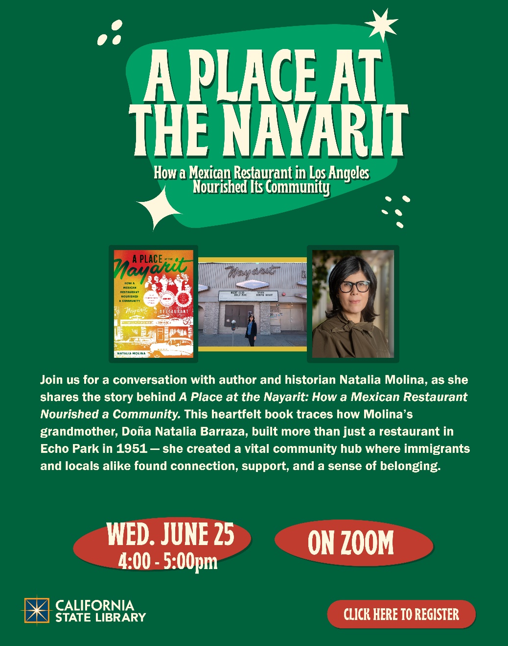 On top of graphic reads "A Place at the Nayarit How a Mexican Restaurant Nourished a Community." Below this in the center are three photographs: one of the book cover, one of a woman standing outside a building, and one of a headshot of that same woman. Below this the text reads: Join author and historian Natalia Molina as she shares the story behind A Place at the Nayarit: How a Mexican Restaurant Nourished a Community. This heartfelt book traces how Molina's grandmother, Doña Natalia Barraza, built more than just a restaurant in Echo Park in 1951 - she created a vital community hub where immigrants and locals alike found connection, support, and a sense of belonging.
Wed. June 25 4:00-5:00pm On Zoom
California State Library Logo
Click Here to Register