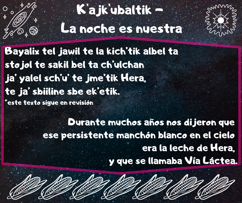 Poster del proyecto, el fondo es oscuro con tonalidades de azules y negros con puntos blancos. En las esquinas superiores hay dos dibujos delineados en blanco, de la izquierda representado una galaxia y un planeta, la derecha: unas ondas que rodean a un punto central y algunas líneas que salen de este. Entre estos el nombre de la página en letras blancas. Al centro un recuadro con un marco de fondo negro y contorno rosa con el texto en fuente blanca en tsetal y en español:  