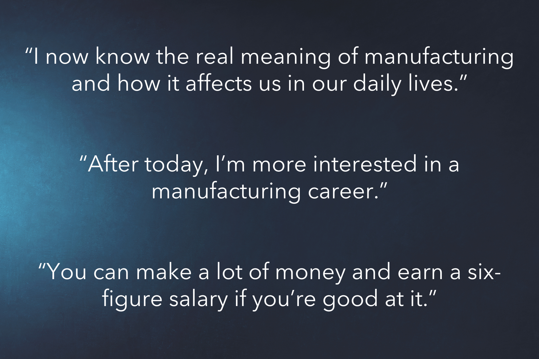 quote I now know the real meaning of manufacturing and how it affects us in our daily lives, next quote, After today, I'm more interested in a manufacturing career. next quote, You can make a lot of money and earn a six-figure salary if you're good at it.