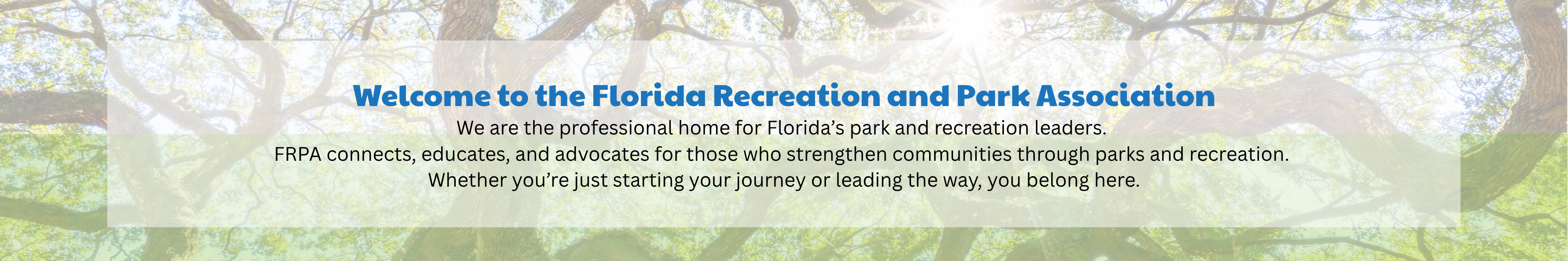 trees in background with welcome message Welcome to the Florida Recreation and Park Association We are the professional home for Florida’s park and recreation leaders. FRPA connects, educates, and advocates for those who strengthen communities through parks and recreation. Whether you’re just starting your journey or leading the way, you belong here.