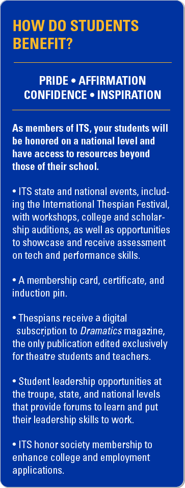 How do students benefit? Pride. Affirmation. Confidence. Inspiration. As members of ITS, your students will be honored on a national level and have access to resources beyond those of their school. ITS state and national events, including the International Thespian Festival, with workshops, college and scholarship auditions, as well as opportunities to showcase and receive assessment on tech and performance skills. A membership card, certificate, and induction pin. Thespians receive print and digital subscriptions to Dramatics magazine, the only publication edited exclusively for theatre students and teachers. Student leadership opportunities at the troupe, state, and national levels that provide forums to learn and put their leadership skills to work. ITS honor society membership to enhance college and employment applications.