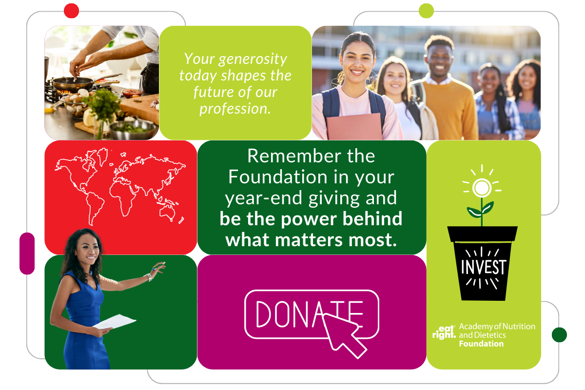 Remember the Foundation in your year-end giving and be the power behind what matters most. Your generosity today shapes the future of our profession. Donate. Invest. Academy of Nutrition and Dietetics Foundation