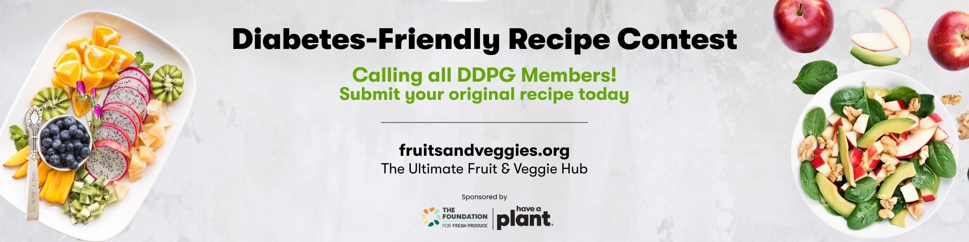 Diabetes-Friendly Recipe Contest. Calling all DDPG Members! Submit your original recipe today. fruitsandveggies.org. The Ultimate Fruit & Veggie Hub. Sponsored by The Foundation for Fresh Product