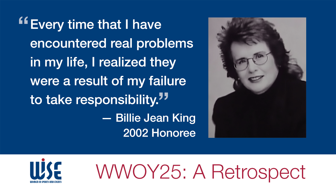 "Every time that I have encountered real problems in my life, I realized they were a result of my failture to take responsibility." A quote from Billie Jean King, a 2002 honoree. WWOY 25 a retrospect