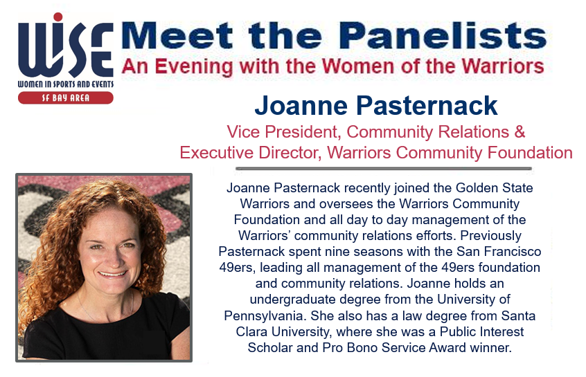 Meet the panelists, an evening with the women of the warriors. Joanne Pasternack recently joined the Golden State Warriors and oversees the Warriors Community Foundation and all day to day management of the Warriors' community relations efforts. Previously Pasternack spent nine seasons with the San Francisco 49ers, leading all management of the 49ers foundation and community relations. Joanne holds an undergraduate degree from the University of Pennsylvania. She also has a law degree from Santa Carla University, where she a Public Interest Scholar and Pro Bono Service Award winner.